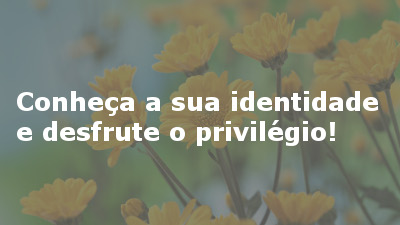 Conheça a sua identidade e desfrute o privilégio!