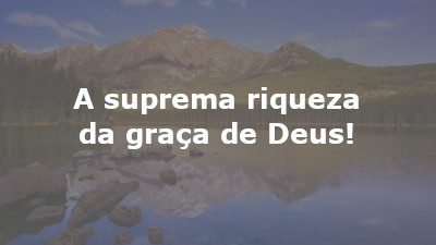 A suprema riqueza da graça de Deus!