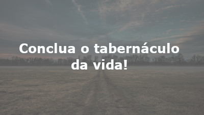 Conclua o tabernáculo da vida!