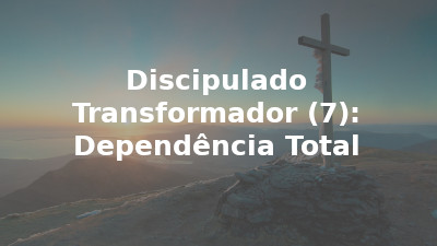 Discipulado Transformador (7): Dependência Total