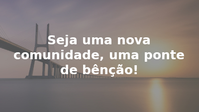 Seja uma nova comunidade, uma ponte de bênção!