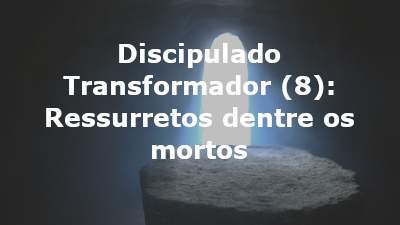 Discipulado Transformador (8): Ressurretos dentre os mortos