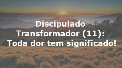 Discipulado Transformador (11): Toda dor tem significado!